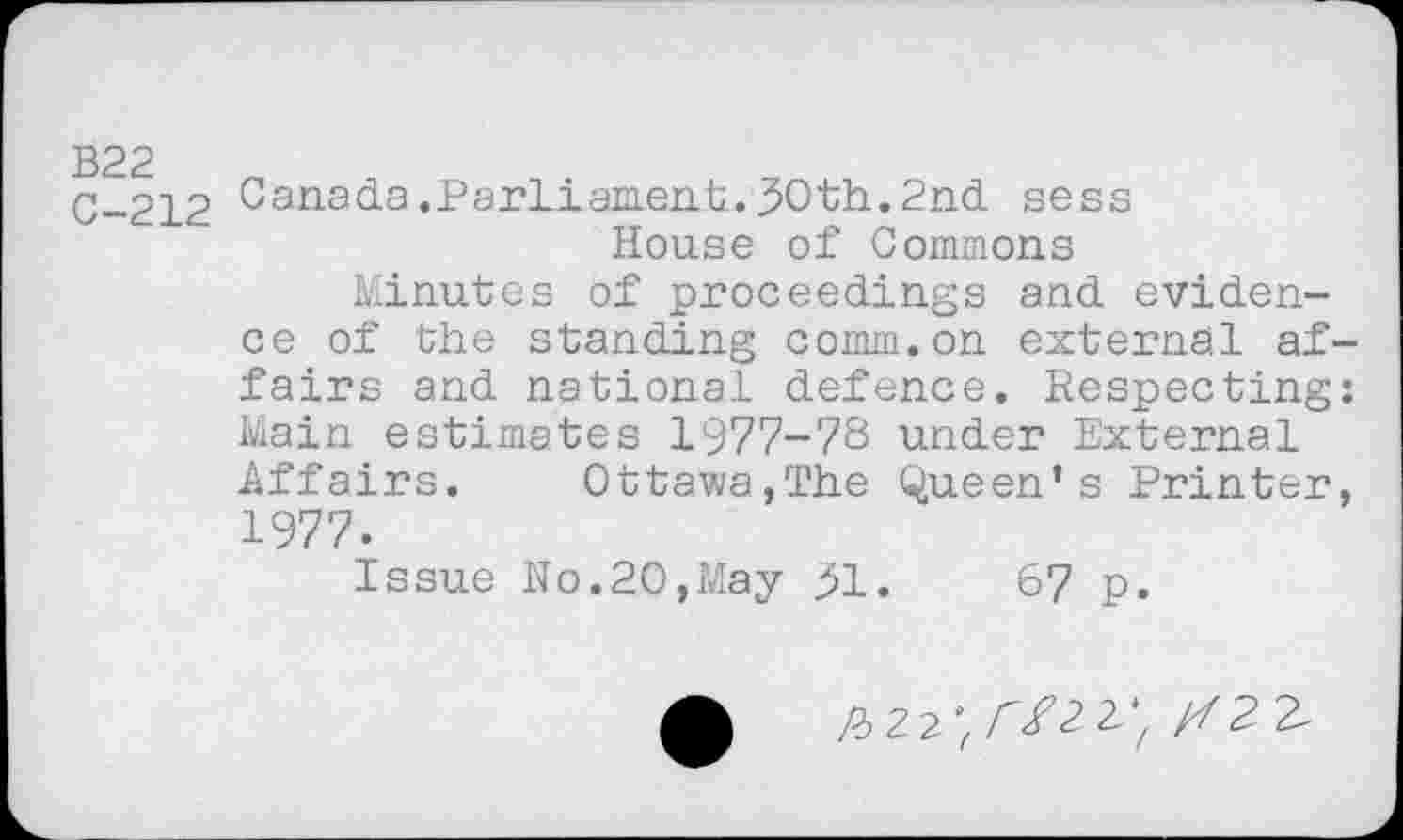 ﻿B22
C-212
Canada.ParLiaEieiih.30th.2nd sess House of Commons
Minutes of proceedings and evidence of the standing comm.on external affairs and national defence. Respecting: Main estimates 1977-78 under External Affairs. Ottawa,The Queen’s Printer, 1977.
Issue No.20,May 31.	67 p.
/72 £